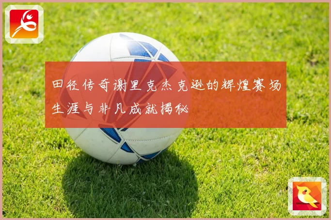田径传奇谢里克杰克逊的辉煌赛场生涯与非凡成就揭秘