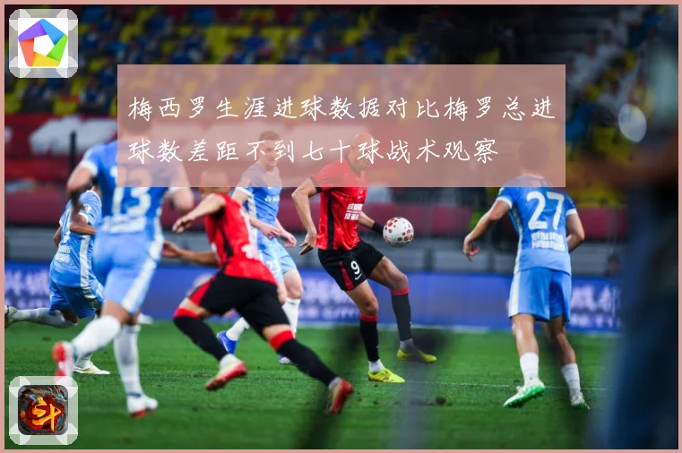 梅西罗生涯进球数据对比梅罗总进球数差距不到七十球战术观察