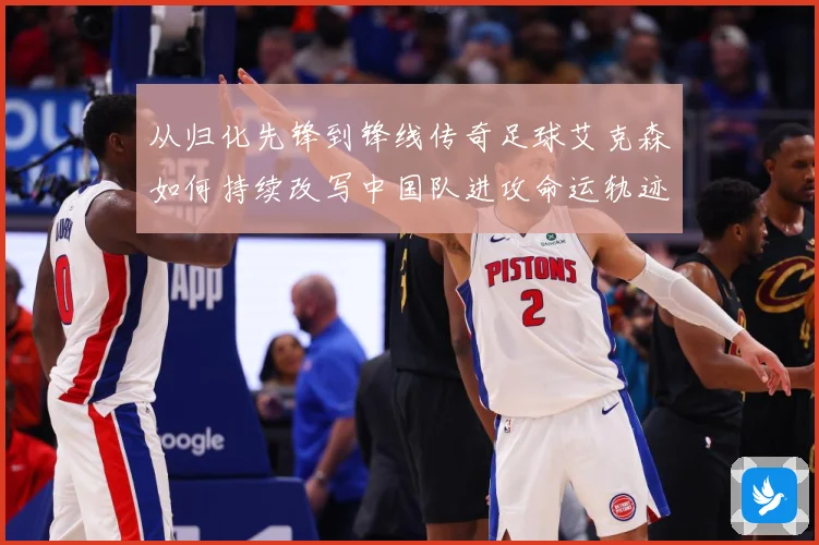 从归化先锋到锋线传奇足球艾克森如何持续改写中国队进攻命运轨迹战术观察
