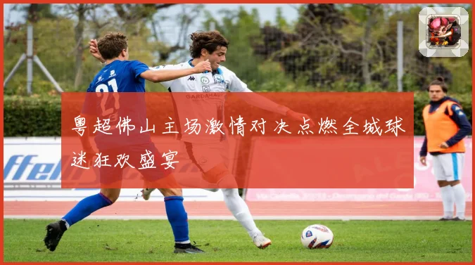 粤超佛山主场激情对决点燃全城球迷狂欢盛宴