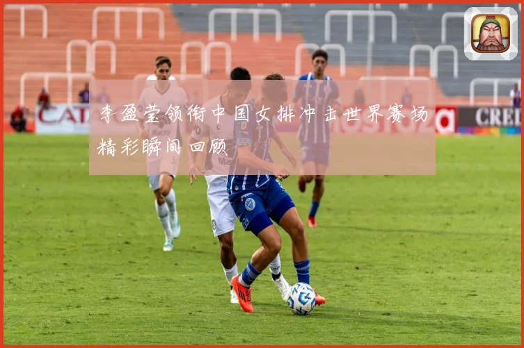 李盈莹领衔中国女排冲击世界赛场精彩瞬间回顾