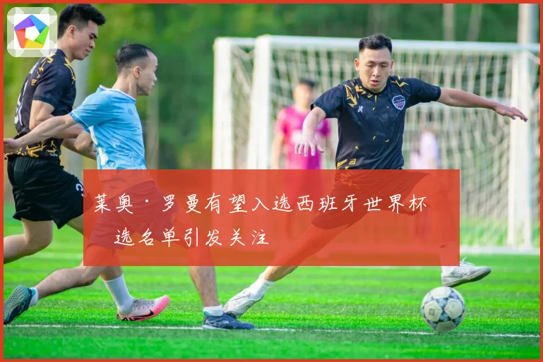 莱奥·罗曼有望入选西班牙世界杯初选名单引发关注