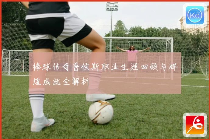 棒球传奇普侯斯职业生涯回顾与辉煌成就全解析