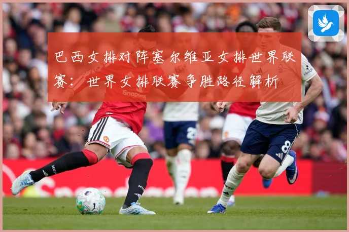 巴西女排对阵塞尔维亚女排世界联赛：世界女排联赛争胜路径解析