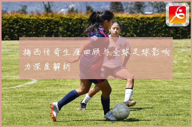 梅西传奇生涯回顾与全球足球影响力深度解析