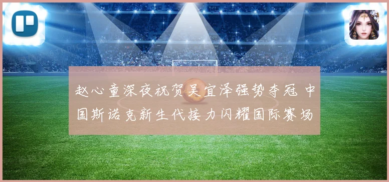 赵心童深夜祝贺吴宜泽强势夺冠 中国斯诺克新生代接力闪耀国际赛场