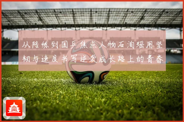 从陪练到国乒焦点人物石洵瑶用坚韧与速度书写逆袭成长路上的青春答卷