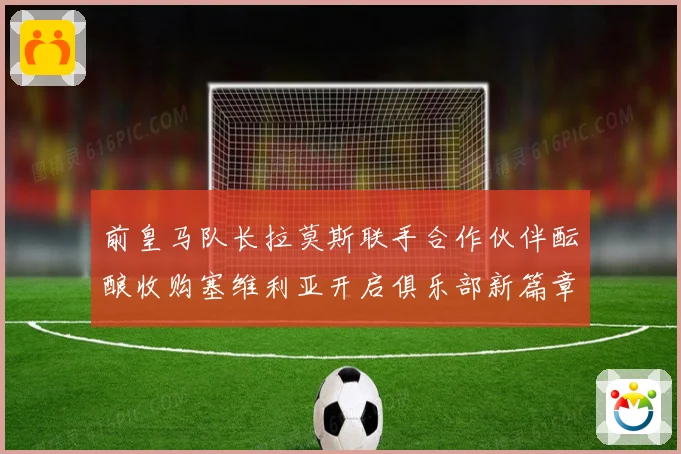 前皇马队长拉莫斯联手合作伙伴酝酿收购塞维利亚开启俱乐部新篇章