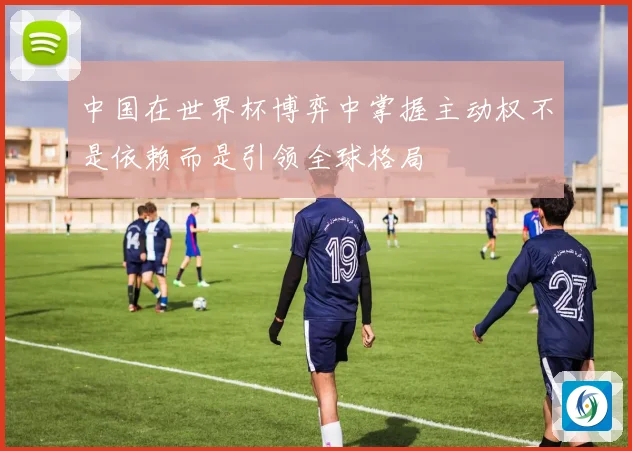 中国在世界杯博弈中掌握主动权不是依赖而是引领全球格局
