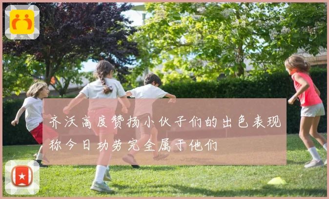 齐沃高度赞扬小伙子们的出色表现称今日功劳完全属于他们