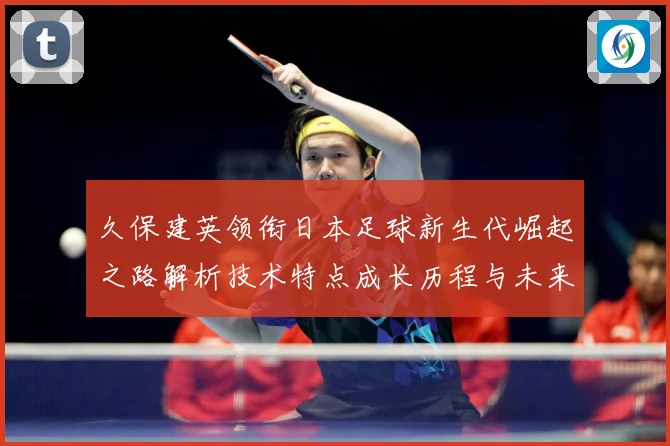 久保建英领衔日本足球新生代崛起之路解析技术特点成长历程与未来前景