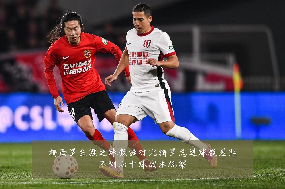梅西罗生涯进球数据对比梅罗总进球数差距不到七十球战术观察